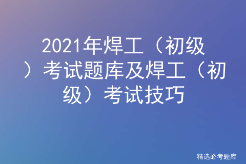 理论考试专题,每个月更新的焊工(初级)考试技巧祝您顺利通过焊工(初级