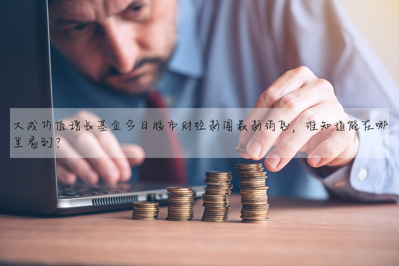大成价值增长基金今日股市财经新闻最新消息,谁知道能在哪里看到?