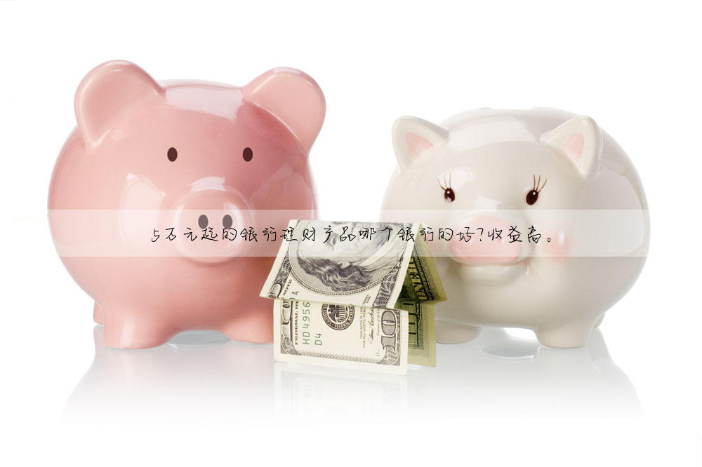 5萬元起的銀行理财産品哪個銀行的好?收益高。