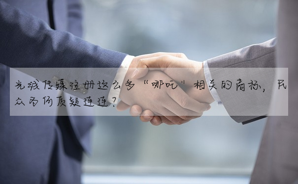 光線傳媒注冊這麼多“哪吒”相關的商标,民衆為何質疑連連?