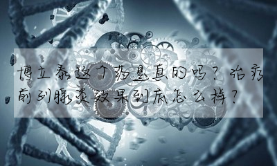 博立泰這個藥是真的嗎?治療前列腺炎效果到底怎麼樣?