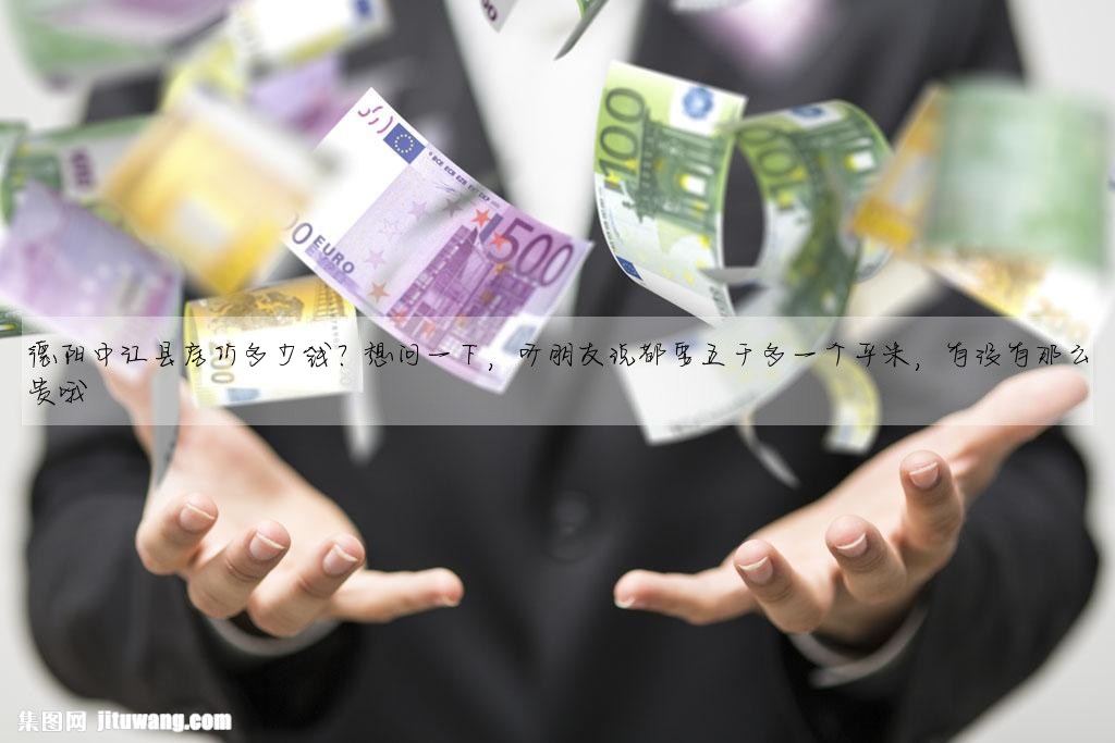 德陽中江縣房價多少錢?想問一下,聽朋友說都要五千多一個平米,有沒有那麼貴哦