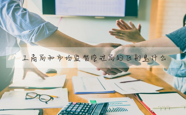 工商局和市場監督管理局的區别是什麼