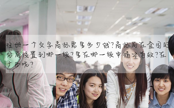 注冊一個文字商标需要多少錢?商标局在全國的分局設置到哪一級?要在哪一級申請才有效?在廣西呢?