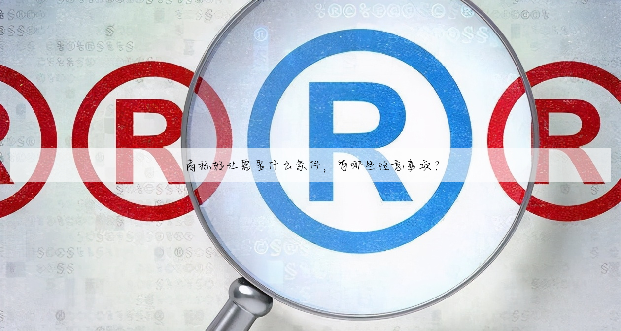 商标转让需要什么条件,有哪些注意事项?